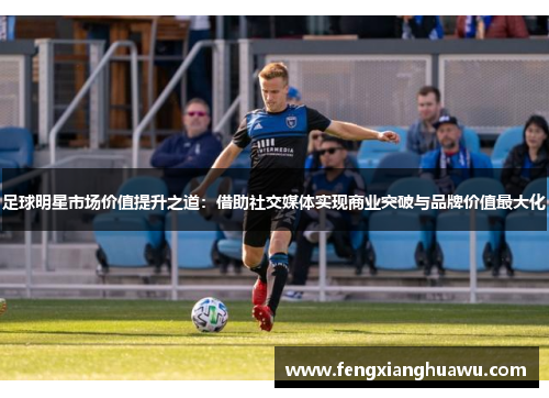 足球明星市场价值提升之道：借助社交媒体实现商业突破与品牌价值最大化